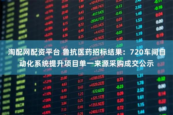 淘配网配资平台 鲁抗医药招标结果：720车间自动化系统提升项目单一来源采购成交公示