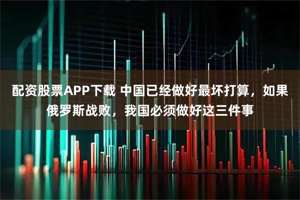 配资股票APP下载 中国已经做好最坏打算，如果俄罗斯战败，我国必须做好这三件事
