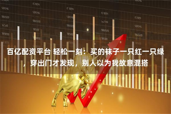 百亿配资平台 轻松一刻：买的袜子一只红一只绿，穿出门才发现，别人以为我故意混搭