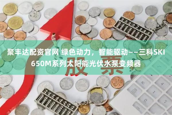 聚丰达配资官网 绿色动力，智能驱动——三科SKI650M系列太阳能光伏水泵变频器