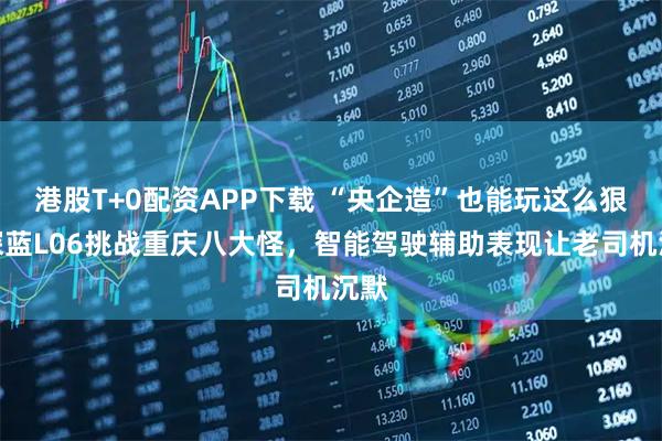 港股T+0配资APP下载 “央企造”也能玩这么狠?深蓝L06挑战重庆八大怪,智能驾驶辅助表现让老司机沉默