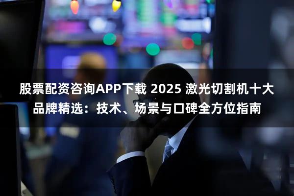 股票配资咨询APP下载 2025 激光切割机十大品牌精选：技术、场景与口碑全方位指南