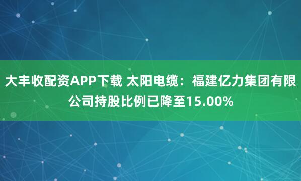 大丰收配资APP下载 太阳电缆：福建亿力集团有限公司持股比例已降至15.00%