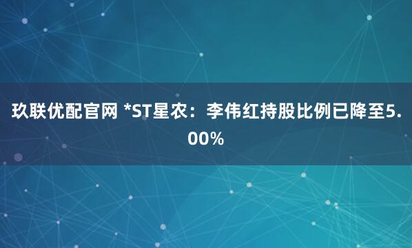 玖联优配官网 *ST星农：李伟红持股比例已降至5.00%