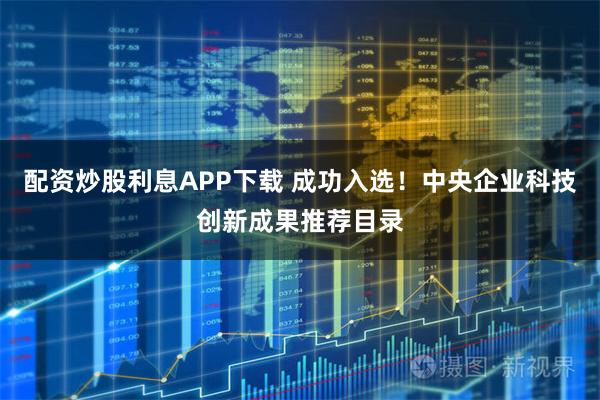 配资炒股利息APP下载 成功入选!中央企业科技创新成果推荐目录