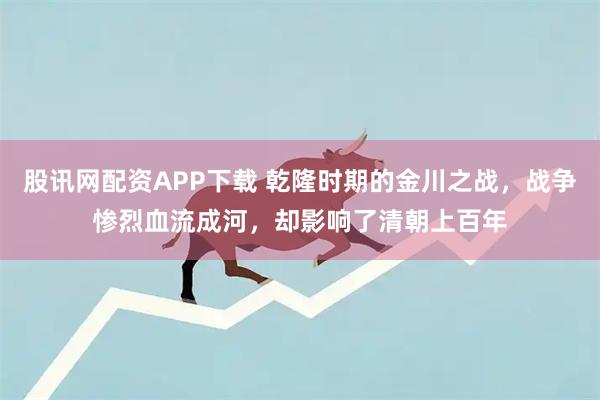 股讯网配资APP下载 乾隆时期的金川之战,战争惨烈血流成河,却影响了清朝上百年