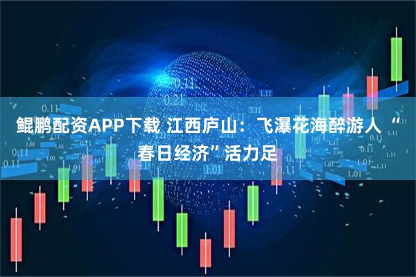 鲲鹏配资APP下载 江西庐山：飞瀑花海醉游人 “春日经济”活力足
