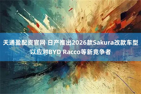 天通盈配资官网 日产推出2026款Sakura改款车型以应对BYD Racco等新竞争者