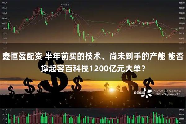 鑫恒盈配资 半年前买的技术、尚未到手的产能 能否撑起容百科技1200亿元大单？