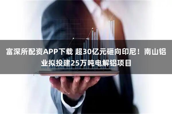 富深所配资APP下载 超30亿元砸向印尼！南山铝业拟投建25万吨电解铝项目