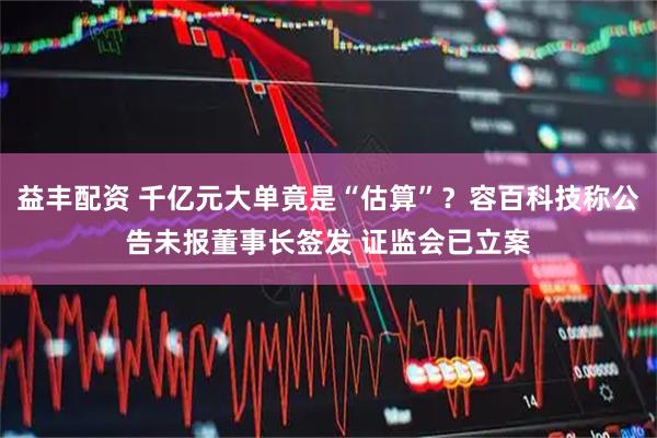 益丰配资 千亿元大单竟是“估算”？容百科技称公告未报董事长签发 证监会已立案