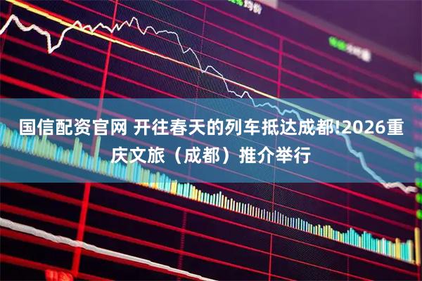 国信配资官网 开往春天的列车抵达成都!2026重庆文旅（成都）推介举行
