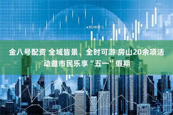 金八号配资 全域皆景、全时可游 房山20余项活动邀市民乐享“五一”假期