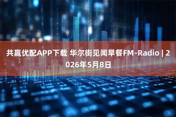 共赢优配APP下载 华尔街见闻早餐FM-Radio | 2026年5月8日