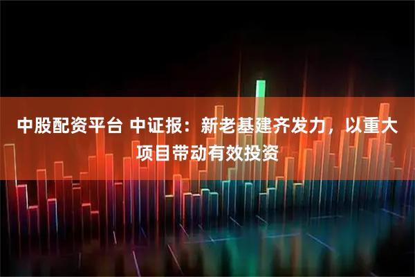 中股配资平台 中证报：新老基建齐发力，以重大项目带动有效投资
