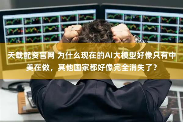 天载配资官网 为什么现在的AI大模型好像只有中美在做，其他国家都好像完全消失了？