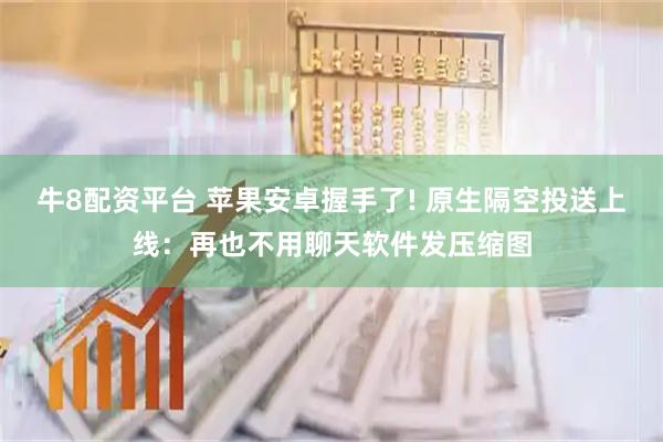 牛8配资平台 苹果安卓握手了! 原生隔空投送上线：再也不用聊天软件发压缩图