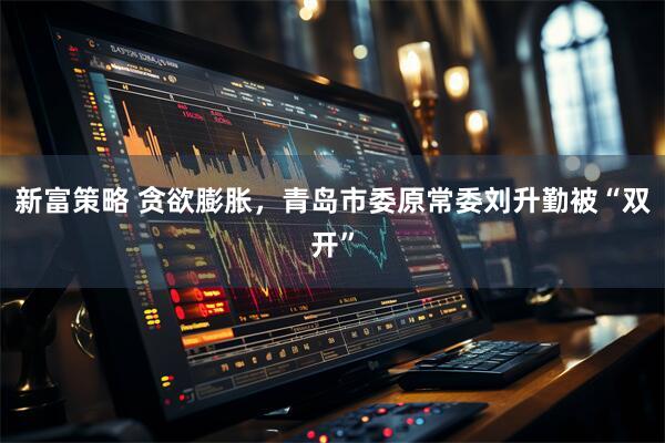 新富策略 贪欲膨胀，青岛市委原常委刘升勤被“双开”