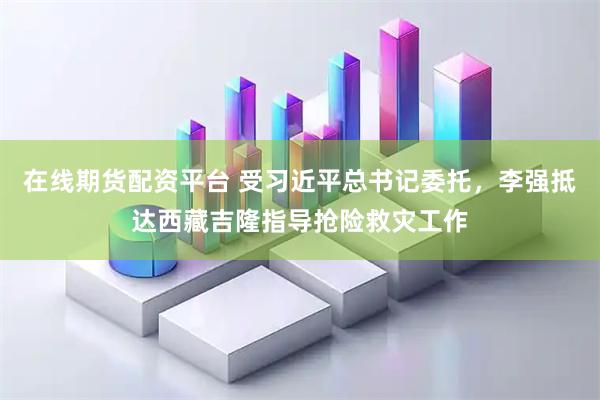 在线期货配资平台 受习近平总书记委托，李强抵达西藏吉隆指导抢险救灾工作