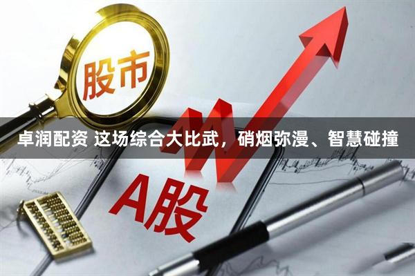 卓润配资 这场综合大比武，硝烟弥漫、智慧碰撞