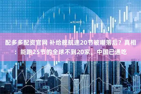 配多多配资官网 补给舰航速20节被嘲落后?真相:能跑25节的全球不到20家,中国已通吃