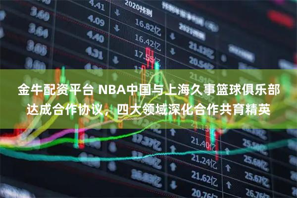 金牛配资平台 NBA中国与上海久事篮球俱乐部达成合作协议，四大领域深化合作共育精英