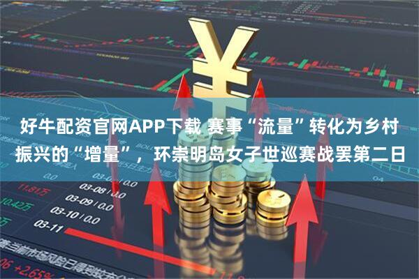 好牛配资官网APP下载 赛事“流量”转化为乡村振兴的“增量”，环崇明岛女子世巡赛战罢第二日