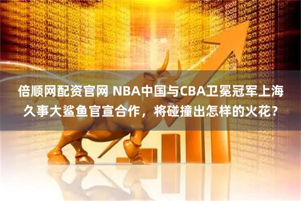 倍顺网配资官网 NBA中国与CBA卫冕冠军上海久事大鲨鱼官宣合作，将碰撞出怎样的火花？